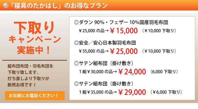 「寝具のたかはし」のお得なプラン　下取りキャンペーン実施中！　組布団布団・羽毛布団を下取り致します。打ち直しより下取りが断然お得です！　お気軽にお電話ください！　ダウン90％・フェザー10％国産羽毛布団￥25,000の品→￥15,000（￥10,000下取り）　安全／安心日本製羽毛布団￥35,000の品→￥25,000（￥10,000下取り）　サテン組布団（掛け敷き）1組￥30,000の品→￥24,000（6,000下取り）　サテン組布団（掛け敷き）1組￥35,000の品→￥29,000（￥6,000下取り）