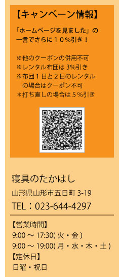 【キャンペーン情報】「ホームページを見ました」の一言でさらに１０％引き！　※他のクーポンの併用不可　※レンタル布団は3％引き　※布団1日と２日のレンタルの場合はクーポン不可　＊打ち直しの場合は５％引き　寝具のたかはし　山形県山形市五日町3-19　TEL：023-644-4297　【営業時間】9:00～17:30(火・金)9:00～19:00(月・水・木・土)【定休日】日曜・祝日